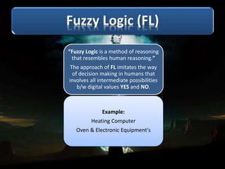 “Fuzzy Logic is a method of reasoning
that resembles human reasoning.”
The approach of FL imitates the way
of decision making in humans that
involves all intermediate possibilities
b/w digital values YES and NO.
Example:
Heating Computer
Oven & Electronic Equipment's
 