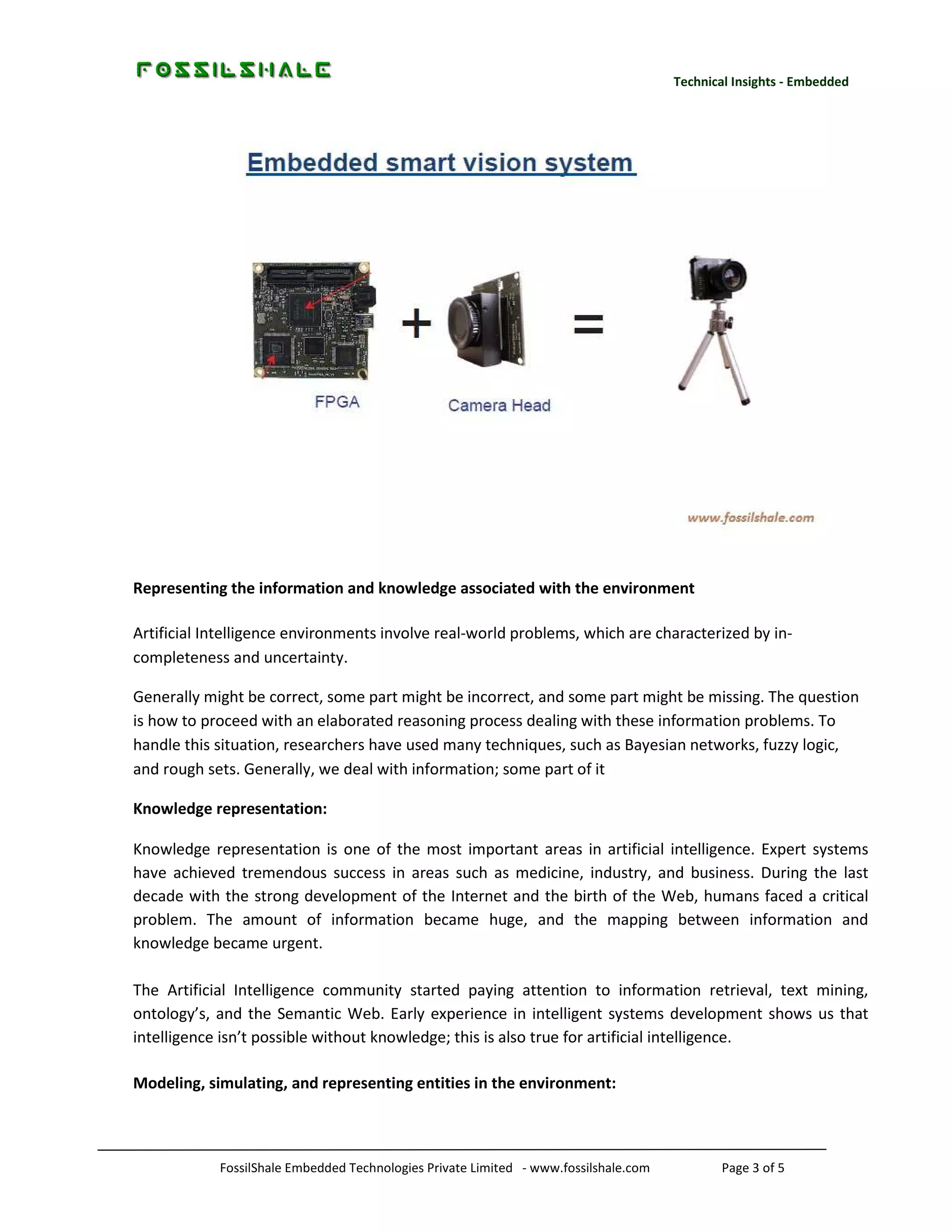 Technical Insights - Embedded

Representing the information and knowledge associated with the environment
Artificial Intelligence environments involve real-world problems, which are characterized by incompleteness and uncertainty.
Generally might be correct, some part might be incorrect, and some part might be missing. The question
is how to proceed with an elaborated reasoning process dealing with these information problems. To
handle this situation, researchers have used many techniques, such as Bayesian networks, fuzzy logic,
and rough sets. Generally, we deal with information; some part of it
Knowledge representation:
Knowledge representation is one of the most important areas in artificial intelligence. Expert systems
have achieved tremendous success in areas such as medicine, industry, and business. During the last
decade with the strong development of the Internet and the birth of the Web, humans faced a critical
problem. The amount of information became huge, and the mapping between information and
knowledge became urgent.
The Artificial Intelligence community started paying attention to information retrieval, text mining,
ontology’s, and the Semantic Web. Early experience in intelligent systems development shows us that
intelligence isn’t possible without knowledge; this is also true for artificial intelligence.
Modeling, simulating, and representing entities in the environment:

FossilShale Embedded Technologies Private Limited - www.fossilshale.com

Page 3 of 5

 