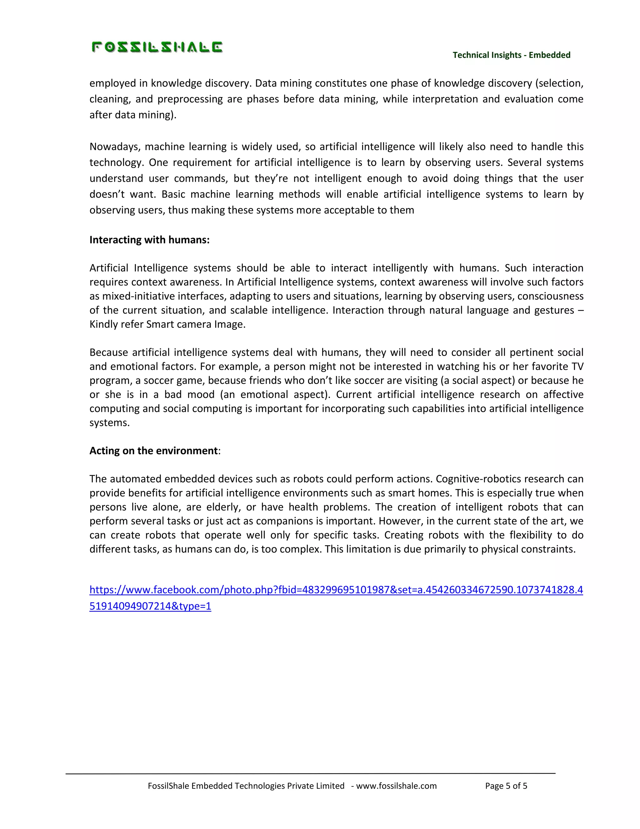 Technical Insights - Embedded

employed in knowledge discovery. Data mining constitutes one phase of knowledge discovery (selection,
cleaning, and preprocessing are phases before data mining, while interpretation and evaluation come
after data mining).
Nowadays, machine learning is widely used, so artificial intelligence will likely also need to handle this
technology. One requirement for artificial intelligence is to learn by observing users. Several systems
understand user commands, but they’re not intelligent enough to avoid doing things that the user
doesn’t want. Basic machine learning methods will enable artificial intelligence systems to learn by
observing users, thus making these systems more acceptable to them
Interacting with humans:
Artificial Intelligence systems should be able to interact intelligently with humans. Such interaction
requires context awareness. In Artificial Intelligence systems, context awareness will involve such factors
as mixed-initiative interfaces, adapting to users and situations, learning by observing users, consciousness
of the current situation, and scalable intelligence. Interaction through natural language and gestures –
Kindly refer Smart camera Image.
Because artificial intelligence systems deal with humans, they will need to consider all pertinent social
and emotional factors. For example, a person might not be interested in watching his or her favorite TV
program, a soccer game, because friends who don’t like soccer are visiting (a social aspect) or because he
or she is in a bad mood (an emotional aspect). Current artificial intelligence research on affective
computing and social computing is important for incorporating such capabilities into artificial intelligence
systems.
Acting on the environment:
The automated embedded devices such as robots could perform actions. Cognitive-robotics research can
provide benefits for artificial intelligence environments such as smart homes. This is especially true when
persons live alone, are elderly, or have health problems. The creation of intelligent robots that can
perform several tasks or just act as companions is important. However, in the current state of the art, we
can create robots that operate well only for specific tasks. Creating robots with the flexibility to do
different tasks, as humans can do, is too complex. This limitation is due primarily to physical constraints.

https://www.facebook.com/photo.php?fbid=483299695101987&set=a.454260334672590.1073741828.4
51914094907214&type=1

FossilShale Embedded Technologies Private Limited - www.fossilshale.com

Page 5 of 5

 