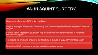 #AI IN SQUINT SURGERY
Strabismus affects about 4% of the population.
Surgical strategies are complex, demanding both theoretical knowledge and experience from the
surgeon.
Support Vector Regression (SVR) can help the physician with decision related to horizontal
strabismus surgeries.
The results are promising and prove the feasibility of the use of Support Vector Regression
Limitation of SVR- Not used in vertical and oblique muscle surgery
13
 
