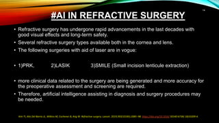 #AI IN REFRACTIVE SURGERY
• Refractive surgery has undergone rapid advancements in the last decades with
good visual effects and long-term safety.
• Several refractive surgery types available both in the cornea and lens.
• The following surgeries with aid of laser are in vogue:
• 1)PRK, 2)LASIK 3)SMILE (Small incision lenticule extraction)
• more clinical data related to the surgery are being generated and more accuracy for
the preoperative assessment and screening are required.
• Therefore, artificial intelligence assisting in diagnosis and surgery procedures may
be needed.
Kim TI, Alio Del Barrio JL, Wilkins M, Cochener B, Ang M. Refractive surgery. Lancet. 2019;393(10185):2085–98. https://doi.org/10.1016/ S0140-6736( 18)33209-4.
14
 