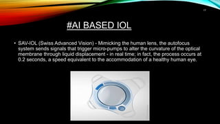#AI BASED IOL
• SAV-IOL (Swiss Advanced Vision) - Mimicking the human lens, the autofocus
system sends signals that trigger micro-pumps to alter the curvature of the optical
membrane through liquid displacement - in real time; in fact, the process occurs at
0.2 seconds, a speed equivalent to the accommodation of a healthy human eye.
17
 