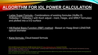 ALGORITHM FOR IOL POWER CALCULATION
• Ladas Super Formula - Combinations of existing formulas (Hoffer Q.
Holladay-1, Holladay-l with Koch adjust - ment, Haigis, and SRK/T formulas)
and plotted into a 5-D surface
• Hill-Radial Basis Function (RBF) method - Based on Haag-Streit LENSTAR
optical biometer
• Kane formula- Cloud-based formula
Hill W. Hill-RBF Formula 3.0 [Internet]. Hill-RBF Calculator Version 3.0. https://rbfcalculator.com/. Accessed 3 Feb 2021.
Ladas JG, Siddiqui AA, Devgan U, Jun AS. A 3-D “Super Surface” combining modern intraocular lens formulas to generate a “Super Formula” and maximize accuracy.
JAMA Ophthalmol. 2015;133(12):1431–6.
Gatinel D, Debellemanière G, Saad A, Dubois M, Rampat R. Determining the theoretical effective lens position of thick intraocular lenses for machine learning based IOL
power calculation and simulation. Transl Vis Sci Technol. 2021.
18
 
