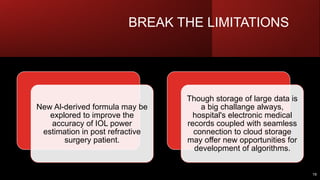 BREAK THE LIMITATIONS
19
New Al-derived formula may be
explored to improve the
accuracy of IOL power
estimation in post refractive
surgery patient.
Though storage of large data is
a big challange always,
hospital's electronic medical
records coupled with seamless
connection to cloud storage
may offer new opportunities for
development of algorithms.
 
