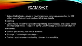 #CATARACT
• Cataract is the leading cause of visual impairment worldwide, accounting for 62.5
million cases of visual impairment and blindness globally
Screening:
• Cataracts are clinically diagnosed using slit-lamp biomicroscopy, and graded based
on established clinical scales such as the Lens Opacities Classification System III
Limitations:
• Manual" process requires clinical expertise
• Shortage of trained ophthalmologists
• Grading results are compromised by inter-examiner variability
21
 