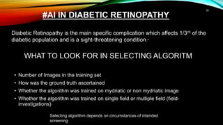 WHAT TO LOOK FOR IN SELECTING ALGORITM
• Number of Images in the training set
• How was the ground truth ascertained
• Whether the algorithm was trained on mydriatic or non mydriatic image
• Whether the algorithm was trained on single field or multiple field (field-
investigations)
26
Selecting algorithm depends on circumstances of intended
screening
Diabetic Retinopathy is the main specific complication which affects 1/3rd of the
diabetic population and is a sight-threatening condition.*
#AI IN DIABETIC RETINOPATHY
 