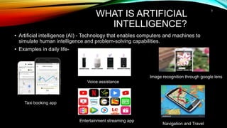 WHAT IS ARTIFICIAL
INTELLIGENCE?
• Artificial intelligence (AI) - Technology that enables computers and machines to
simulate human intelligence and problem-solving capabilities.
• Examples in daily life-
3
Taxi booking app
Voice assistance
Entertainment streaming app
Image recognition through google lens
Navigation and Travel
 