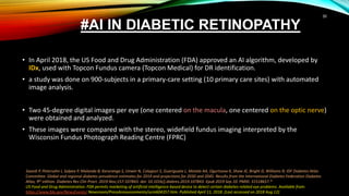 #AI IN DIABETIC RETINOPATHY
• In April 2018, the US Food and Drug Administration (FDA) approved an AI algorithm, developed by
IDx, used with Topcon Fundus camera (Topcon Medical) for DR identification.
• a study was done on 900-subjects in a primary-care setting (10 primary care sites) with automated
image analysis.
• Two 45-degree digital images per eye (one centered on the macula, one centered on the optic nerve)
were obtained and analyzed.
• These images were compared with the stereo, widefield fundus imaging interpreted by the
Wisconsin Fundus Photograph Reading Centre (FPRC)
Saeedi P, Petersohn I, Salpea P, Malanda B, Karuranga S, Unwin N, Colagiuri S, Guariguata L, Motala AA, Ogurtsova K, Shaw JE, Bright D, Williams R; IDF Diabetes Atlas
Committee. Global and regional diabetes prevalence estimates for 2019 and projections for 2030 and 2045: Results from the International Diabetes Federation Diabetes
Atlas, 9th edition. Diabetes Res Clin Pract. 2019 Nov;157:107843. doi: 10.1016/j.diabres.2019.107843. Epub 2019 Sep 10. PMID: 31518657.*
US Food and Drug Administration. FDA permits marketing of artificial intelligence-based device to detect certain diabetes-related eye problems. Available from:
https://www.fda.gov/NewsEvents/ Newsroom/PressAnnouncements/ucm604357.htm. Published April 11, 2018. [Last accessed on 2018 Aug 12].
30
 
