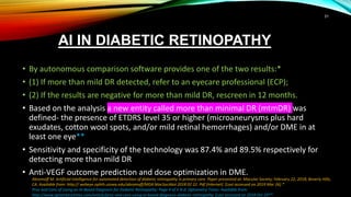 AI IN DIABETIC RETINOPATHY
• By autonomous comparison software provides one of the two results:*
• (1) If more than mild DR detected, refer to an eyecare professional (ECP);
• (2) If the results are negative for more than mild DR, rescreen in 12 months.
• Based on the analysis a new entity called more than minimal DR (mtmDR) was
defined- the presence of ETDRS level 35 or higher (microaneurysms plus hard
exudates, cotton wool spots, and/or mild retinal hemorrhages) and/or DME in at
least one eye**
• Sensitivity and specificity of the technology was 87.4% and 89.5% respectively for
detecting more than mild DR
• Anti-VEGF outcome prediction and dose optimization in DME.
Abramoff M. Artificial intelligence for automated detection of diabetic retinopathy in primary care. Paper presented at: Macular Society; February 22, 2018; Beverly Hills,
CA. Available from: http:// webeye.ophth.uiowa.edu/abramoff/MDA MacSocAbst 2018 02 22. Pdf [Internet]. [Last accessed on 2019 Mar 26].*
Pros and Cons of Using an AI-Based Diagnosis for Diabetic Retinopathy: Page 4 of 5 N.d. Optometry Times. Available from:
http://www.optometrytimes.com/article/pros-and-cons-using-ai-based-diagnosis-diabetic-retinopathy. [Last accessed on 2018 Oct 29**
31
 