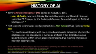 HISTORY OF AI
• Term “artificial intelligence” (AI): coined on August 31, 1955
• John McCarthy, Marvin L. Minsky, Nathaniel Rochester, and Claude E. Shannon
submitted “A Proposal for the Dartmouth Summer Research Project on Artificial
Intelligence.” *
• First scientific step towards intelligent machines: Alan Turing (1950) - famous Turing
test
• This involves an interview with open-ended questions to determine whether the
intelligence of the interviewee is human or artificial. If this distinction can no
longer be made, within certain predefined margins, true machine intelligence
has been accomplished.
Benet D, Pellicer-Valero OJ. Artificial intelligence: the unstoppable revolution in ophthalmology. Surv Ophthalmol. 2022 Jan-Feb;67(1):252-270.
doi: 10.1016/j.survophthal.2021.03.003. Epub 2021 Mar 16. PMID: 33741420
Mitchell M. Artificial intelligence: a guide for thinking humans. Penguin UK; 2019*
Topol E. Deep medicine: how artificial intelligence can make healthcare human again. New York: Basic Books; 2019
Jiang F, Jiang Y, Zhi H, Dong Y, Li H, Ma S, et al. Artificial intelligence in healthcare: Past, present and future. Stroke Vasc Neurol 2017;2;2:230-43**
4
 