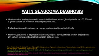 #AI IN GLAUCOMA DIAGNOSIS
• Glaucoma is a leading cause of irreversible blindness, with a global prevalence of 3.5% and
a global burden of 76 million affected people in 2020.
• Early detection and treatment can preserve vision in affected individuals.
• However, glaucoma is asymptomatic in early stages, as visual fields are not affected until
20–50% of corresponding retinal ganglion cells are lost.
Tham YC, Li X, Wong TY, Quigley HA, Aung T, Cheng CY. Global prevalence of glaucoma and projections of glaucoma burden through 2040: a systematic review
and meta-analysis. Ophthalmology. 2014;121:2081–90.
Harwerth RS, Carter-Dawson L, Shen F, Smith EL 3rd, Crawford ML. Ganglion cell losses underlying visual field defects from experimental glaucoma. Invest
Ophthalmol Vis Sci. 1999; 40:2242–50.
Harwerth RS, Carter-Dawson L, Smith EL 3rd, Barnes G, Holt WF, Crawford ML. Neural losses correlated with visual losses in clinical perimetry. Invest
Ophthalmol Vis Sci. 2004;45:3152–60.
47
 