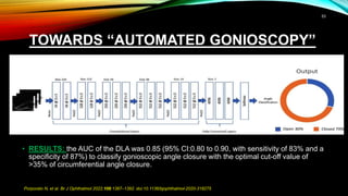 TOWARDS “AUTOMATED GONIOSCOPY”
• An independent test set of 39 936 SS-OCT scans from 312 phakic subjects (128 SS-OCT
meridional scans per eye) was analysed.
• Participants above 50 years with no previous history of intraocular surgery were
consecutively recruited from glaucoma clinics.
• Indentation gonioscopy and dark room SS-OCT were performed.
• For each subject, all images were analysed by a DL-based network based on the VGG-16
architecture, for gonioscopic angle-closure detection.
• RESULTS: the AUC of the DLA was 0.85 (95% CI:0.80 to 0.90, with sensitivity of 83% and a
specificity of 87%) to classify gonioscopic angle closure with the optimal cut-off value of
>35% of circumferential angle closure.
Porporato N, et al. Br J Ophthalmol 2022;106:1387–1392. doi:10.1136/bjophthalmol-2020-318275
53
 