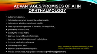 ADVANTAGES/PROMISES OF AI IN
OPHTHALMOLOGY
• outperform doctors,
• help to diagnose what is presently undiagnosable,
• help to treat what is presently untreatable,
• to recognize on images what is presently unrecognizable,
• predict the unpredictable,
• classify the unclassifiable,
• decrease the workflow inefficiencies,
• decrease hospital admissions and readmissions,
• increase medication adherence
• decrease patient harm
• decrease or eliminate misdiagnosis
• Provide personalised, high-precision medicine (“Pharmacogenomics”)
Topol E. Deep Medicine: How Artificial Intelligence Can Make
Healthcare Human Again. Basic Books, New York 2019
58
 