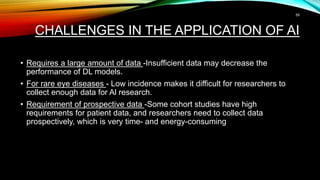 CHALLENGES IN THE APPLICATION OF AI
• Requires a large amount of data -Insufficient data may decrease the
performance of DL models.
• For rare eye diseases - Low incidence makes it difficult for researchers to
collect enough data for Al research.
• Requirement of prospective data -Some cohort studies have high
requirements for patient data, and researchers need to collect data
prospectively, which is very time- and energy-consuming
59
 