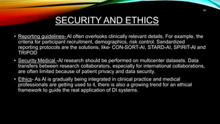 SECURITY AND ETHICS
• Reporting guidelines- Al often overlooks clinically relevant details. For example, the
criteria for participant recruitment, demographics, risk control. Sandardized
reporting protocols are the solutions, like- CON-SORT-AI, STARD-AI, SPIRIT-Al and
TRIPOD
• Security Medical -Al research should be performed on multicenter datasets. Data
transfers between research collaborators, especially for international collaborations,
are often limited because of patient privacy and data security.
• Ethics- As Al is gradually being integrated in clinical practice and medical
professionals are getting used to it, there is also a growing trend for an ethical
framework to guide the real application of DI systems.
60
 