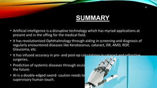 SUMMARY
• Artificial intelligence is a disruptive technology which has myriad applications at
present and in the offing for the medical field.
• It has revolutionised Ophthalmology through aiding in screening and diagnosis of
regularly encountered diseases like Keratoconus, cataract, DR, AMD, ROP,
Glaucoma, etc.
• It has infused accuracy in pre- and post-op calculations in cataract and refractive
surgeries.
• Prediction of systemic diseases through ocular measurements with AI is expected in
the future.
• AI-is a double-edged sword- caution needs to be exercised by including the
supervisory human touch.
62
 