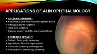 APPLICATIONS OF AI IN OPHTHALMOLOGY
• ANTERIOR SEGMENT :
• Keratoconus and other Anterior segment disorders
• Amblyopia,squint surgeries
• Refractive surgeries
• Cataract surgery and IOL power calculations
• POSTERIOR SEGMENT:
• Diabetic Retinopathy screening
• Age-Related Macular Degeneration
• Glaucoma screening and diagnosis
• Retinopathy of prematurity screening
9
 