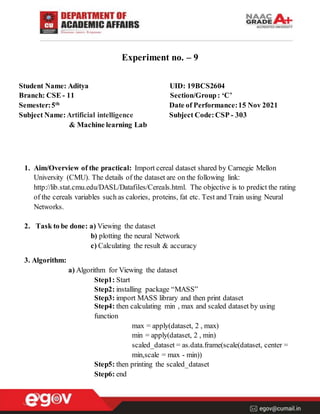 Experiment no. – 9
Student Name: Aditya UID: 19BCS2604
Branch: CSE - 11 Section/Group: ‘C’
Semester:5th
Date of Performance:15 Nov 2021
Subject Name:Artificial intelligence Subject Code: CSP - 303
& Machine learning Lab
1. Aim/Overview of the practical: Import cereal dataset shared by Carnegie Mellon
University (CMU). The details of the dataset are on the following link:
http://lib.stat.cmu.edu/DASL/Datafiles/Cereals.html. The objective is to predict the rating
of the cereals variables such as calories, proteins, fat etc. Test and Train using Neural
Networks.
2. Task to be done: a) Viewing the dataset
b) plotting the neural Network
c) Calculating the result & accuracy
3. Algorithm:
a) Algorithm for Viewing the dataset
Step1: Start
Step2: installing package “MASS”
Step3: import MASS library and then print dataset
Step4: then calculating min , max and scaled dataset by using
function
max = apply(dataset, 2 , max)
min = apply(dataset, 2 , min)
scaled_dataset = as.data.frame(scale(dataset, center =
min,scale = max - min))
Step5: then printing the scaled_dataset
Step6: end
 