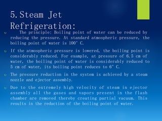 5.Steam Jet
Refrigeration:
 The principle: Boiling point of water can be reduced by
reducing the pressure. At standard atmospheric pressure, the
boiling point of water is 100°C.
 If the atmospheric pressure is lowered, the boiling point is
considerably reduced. For example, at pressure of 6.5 cm of
water, the boiling point of water is considerably reduced to
5 cm of water, its boiling point reduces to 6°C.
 The pressure reduction in the system is achieved by a steam
nozzle and ejector assembly.
 Due to the extremely high velocity of steam in ejector
assembly all the gases and vapors present in the flash
chamber are removed thereby creating partial vacuum. This
results in the reduction of the boiling point of water.
 