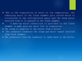 Ø Due to the evaporation of water at low temperature, the
remaining water in the flash chamber gets cooled which is
circulated to the refrigerated space and the warm water
received from it is sprayed in the flash chamber.
Ø A make-up water connection is provided in the flash
chamber to make good any water lost in evaporation.
Ø The steam is supplied to the nozzle from a boiler.
Ø The condenser condenses the steam and water vapour received
from flash chamber.
Ø The condensate from the condenser is taken back to the boiler.
 