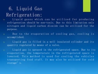 6. Liquid Gas
Refrigeration:
 Liquid gases which can be utilized for producing
refrigeration should be non-toxic. Due to this limitation only
nitrogen and liquid carbon dioxide can be utilized for the
purpose.
 Due to the evaporation of cooling gas, cooling is
accomplished.
 Liquid gas is filled in a well insulated cylinder and its
quantity regulated by means of a valve.
 Liquid gas is sprayed in the refrigerated space. Due to its
evaporation, the temperature in the refrigerated space is
lowered. This method is used for cooling the vehicles
transporting food stuff. It may also be utilized for cold
storage’s.
 
