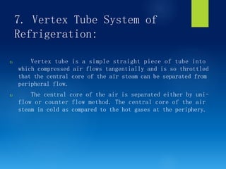 7. Vertex Tube System of
Refrigeration:
 Vertex tube is a simple straight piece of tube into
which compressed air flows tangentially and is so throttled
that the central core of the air steam can be separated from
peripheral flow.
 The central core of the air is separated either by uni-
flow or counter flow method. The central core of the air
steam in cold as compared to the hot gases at the periphery.
 