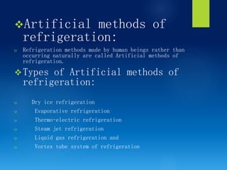 vArtificial methods of
refrigeration:
 Refrigeration methods made by human beings rather than
occurring naturally are called Artificial methods of
refrigeration.
vTypes of Artificial methods of
refrigeration:
 Dry ice refrigeration
 Evaporative refrigeration
 Thermo-electric refrigeration
 Steam jet refrigeration
 Liquid gas refrigeration and
 Vortex tube system of refrigeration
 