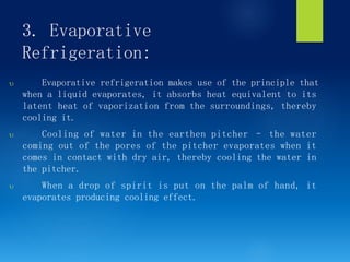 3. Evaporative
Refrigeration:
 Evaporative refrigeration makes use of the principle that
when a liquid evaporates, it absorbs heat equivalent to its
latent heat of vaporization from the surroundings, thereby
cooling it.
 Cooling of water in the earthen pitcher – the water
coming out of the pores of the pitcher evaporates when it
comes in contact with dry air, thereby cooling the water in
the pitcher.
 When a drop of spirit is put on the palm of hand, it
evaporates producing cooling effect.
 