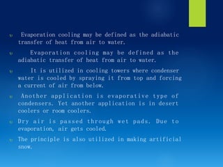  Evaporation cooling may be defined as the adiabatic
transfer of heat from air to water.
 Evaporation cooling may be defined as the
adiabatic transfer of heat from air to water.
 It is utilized in cooling towers where condenser
water is cooled by spraying it from top and forcing
a current of air from below.
 Another application is evaporative type of
condensers. Yet another application is in desert
coolers or room coolers.
 Dry air is passed through wet pads. Due to
evaporation, air gets cooled.
 The principle is also utilized in making artificial
snow.
 