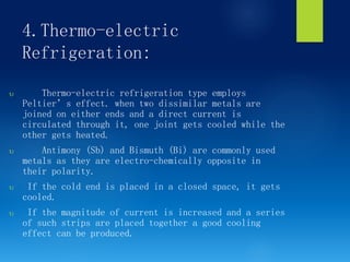 4.Thermo-electric
Refrigeration:
 Thermo-electric refrigeration type employs
Peltier’s effect. when two dissimilar metals are
joined on either ends and a direct current is
circulated through it, one joint gets cooled while the
other gets heated.
 Antimony (Sb) and Bismuth (Bi) are commonly used
metals as they are electro-chemically opposite in
their polarity.
 If the cold end is placed in a closed space, it gets
cooled.
 If the magnitude of current is increased and a series
of such strips are placed together a good cooling
effect can be produced.
 