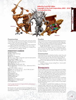 Persistent harrier




                                                                                                                                                         CREATURES
       Arbalester




                                  TG
                                                                                                                        Packmate


Construction                                                                   Combat
A packmate is crafted from wood, metal, and a pint of the                      A persistent harrier will move around into ﬂanking position,
creator’s blood. The materials cost 50 gp. Creating the body                   taking a 5-foot step or using the Tumble skill where appropri-
requires a DC 14 Craft (sculpting) check.                                      ate. If it does not attack, it can be directed to use the aid another
     A packmate with more than 2 Hit Dice can be created, but                  action to provide an Armor Class or attack roll boost.
each additional Hit Die adds 2,000 gp to the cost to create.                         Sneak Attack (Ex): A persistent harrier deals an
     Craft Construct, arcane lock, arcane eye, mending; Price                  extra 1d6 points of damage when it is ﬂ anking an oppo-
— (never sold); Cost 1,260 gp + 93 XP.                                         nent or at any time when the target would be denied its
                                                                               Dexterity bonus. See the rogue class feature, page 50 of
PERSISTENT HARRIER                                                             the Player’s Handbook.
Small Construct
Hit Dice: 2d10+10 (21 hp)                                                      Construction
Initiative: +3                                                                 A persistent harrier is crafted from leather, metal, clay, and
Speed: 40 ft. (8 squares)                                                      a pint of the creator’s blood. The materials cost 50 gp. Cre-
AC: 18 (+1 size, +3 Dex, +4 natural), touch 14, ﬂat-footed 15                  ating the body requires a DC 14 Craft (sculpting) check.
Base Attack/Grapple: +1/–2                                                          A persistent harrier with more than 1 Hit Die can be
Attack: Spike +3 melee (1d6+1)                                                 created, but each additional Hit Die adds 2,000 gp to the
Full Attack: Spike +3 melee (1d6+1)                                            cost to create.
Space/Reach: 5 ft./5 ft.                                                            Craft Construct, arcane eye, mending; Price — (never sold);
Special Attacks: Sneak attack +1d6                                             Cost 1,250 gp + 93 XP.
Special Qualities: Construct traits, darkvision 60 ft.,
   low-light vision
Saves: Fort +0, Ref +3, Will +0
Abilities: Str 12, Dex 16, Con —, Int 11, Wis 10, Cha 7
                                                                               Symbionts
                                                                               As many of Khorvaire’s wisest have long suspected, daelkyr
Skills: Jump +14, Tumble +12                                                   magic is the original source of the symbiont creatures that
Feats: Acrobatic                                                               now writhe and wriggle their way across (and under) Eber-
Environment: Any                                                               ron. The following symbionts add to those introduced in
Organization: Solitary                                                         the EBERRON Campaign Setting, See page 298 of the EBERRON Cam-
Challenge Rating: 1                                                            paign Setting for more information on symbionts.
Treasure: None                                                                       Symbiont Traits: When joined with a host, a symbiont
Alignment: Any (same as creator)                                               gains a number of beneﬁts. It acts on its host’s turn each
Advancement: 4–6 HD (Small)                                                    round, regardless of its own initiative modiﬁer. It is not
Level Adjustment: —                                                            ﬂ at-footed unless its host is, and it is aware of any danger
                                                                               its host is aware of.
A small, wiry figure darts between the legs of combatants, poking dangerous-         If a symbiont is grafted onto a visible part of the host
looking spikes toward its foes.                                                creature’s body, opponents can attack the symbiont itself
                                                                               instead of its host creature. Doing this works the same way
Barely 2 feet tall, a persistent harrier is designed to be in                  as attacking an object: The symbiont gains the beneﬁt of
the middle of combat, distracting opponents or setting up                      the host’s Dexterity modiﬁer to AC instead of its own, and
ﬂ anking opportunities.                                                        gains any deﬂection bonus to AC the host has as well. Its
                                                                               own size modiﬁer and natural armor bonus, if any, apply.



                                                                                                                                                       153
 