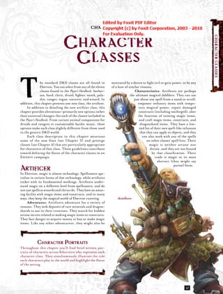 CHAPTER TWO




                                                                                                                                     CHARACTER CLASSES
                                CHARACTER
                                 CLASSES
T               he standard D&D classes are all found in
                Eberron. You can select from any of the eleven
                classes found in the Player’s Handbook: barbar-
                ian, bard, cleric, druid, ﬁghter, monk, pala-
                din, ranger, rogue, sorcerer, and wizard. In
addition, this chapter presents one new class, the artiﬁcer.
     In addition to detailing the new artiﬁcer class, this
chapter provides alterations—primarily new options rather
                                                                  motivated by a desire to ﬁght evil or gain power, or by any
                                                                  of a host of similar reasons.
                                                                                    Characteristics: Artiﬁcers are perhaps
                                                                                the ultimate magical dabblers. They can use
                                                                                   just about any spell from a wand or scroll,
                                                                                      empower ordinary items with tempo-
                                                                                      rary magical power, repair damaged
                                                                                      constructs (including warforged), alter
than universal changes—for each of the classes included in                            the function of existing magic items,
the Player’s Handbook. From variant animal companions for                              and craft magic items, constructs, and
druids and rangers to customizable bardic music, these                                  dragonshard items. They have a lim-
options make each class slightly different from those used                             ited list of their own spell-like infusions
in the generic D&D world.                                                               that they can apply to objects, and they
     Each class description in this chapter mentions                                      can also work with any of the spells
some of the new feats (see Chapter 3) and prestige                                           on other classes’ spell lists. Their
classes (see Chapter 4) that are particularly appropriate                                       magic is neither arcane nor
for characters of that class. These guidelines contribute                                       divine, and they are not bound
toward deﬁ ning the ﬂ avor of the character classes in an                                         by that classiﬁcation: Their
EBERRON campaign.                                                                                    trade is magic in its most
                                                                                                       abstract (they might say
                                                                                                                  purest) form.
AEberron, magic is almost technology. Spellcasters spe-
In
   RTIFICER
cialize in certain forms of that technology, while artiﬁcers
tinker with its fundamental workings. Artiﬁcers under-
stand magic on a different level from spellcasters, and do
not cast spells as wizards and clerics do. They have an amaz-
ing facility with magic items and constructs, and in many
ways, they keep the magical world of Eberron running.                 Artiﬁcer
     Adventures: Artificers adventure for a variety of
reasons. They seek deposits of rare minerals and dragon-
shards to use in their creations. They search for hidden
arcane secrets related to making magic items or constructs.
They face danger to acquire money to buy or make magic
items. Like any other adventurers, they might also be




            CHARACTER PORTRAITS
Throughout this chapter you’ll ﬁnd brief written por-
traits of characters across Khorvaire who represent each
character class. They simultaneously illustrate the role
such characters play in the world and highlight the ﬂavor
of the setting.




                                                                                                                          JZ
 