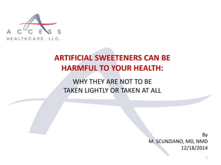 By
M. SCUNZIANO, MD, NMD
12/18/2014
1
ARTIFICIAL SWEETENERS CAN BE
HARMFUL TO YOUR HEALTH:
WHY THEY ARE NOT TO BE
TAKEN LIGHTLY OR TAKEN AT ALL
 