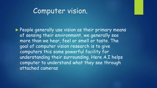 Computer vision.
 People generally use vision as their primary means
of sensing their environment, we generally see
more than we hear, feel or smell or taste. The
goal of computer vision research is to give
computers this same powerful facility for
understanding their surrounding. Here A.I helps
computer to understand what they see through
attached cameras
 