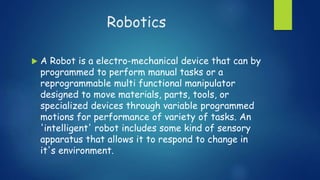 Robotics
 A Robot is a electro-mechanical device that can by
programmed to perform manual tasks or a
reprogrammable multi functional manipulator
designed to move materials, parts, tools, or
specialized devices through variable programmed
motions for performance of variety of tasks. An
'intelligent' robot includes some kind of sensory
apparatus that allows it to respond to change in
it's environment.
 