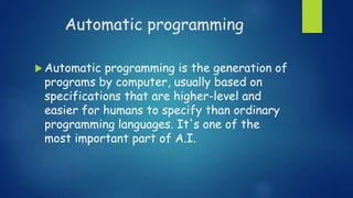 Automatic programming
 Automatic programming is the generation of
programs by computer, usually based on
specifications that are higher-level and
easier for humans to specify than ordinary
programming languages. It's one of the
most important part of A.I.
 