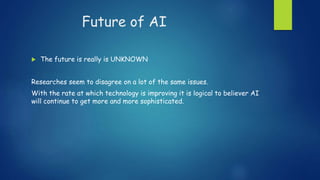 Future of AI
 The future is really is UNKNOWN
Researches seem to disagree on a lot of the same issues.
With the rate at which technology is improving it is logical to believer AI
will continue to get more and more sophisticated.
 