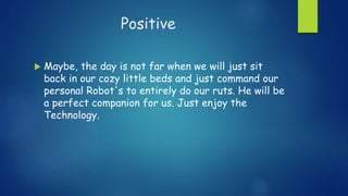 Positive
 Maybe, the day is not far when we will just sit
back in our cozy little beds and just command our
personal Robot's to entirely do our ruts. He will be
a perfect companion for us. Just enjoy the
Technology.
 