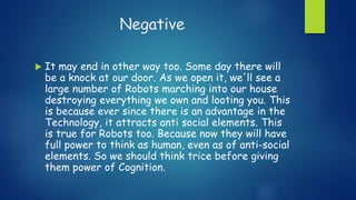 Negative
 It may end in other way too. Some day there will
be a knock at our door. As we open it, we'll see a
large number of Robots marching into our house
destroying everything we own and looting you. This
is because ever since there is an advantage in the
Technology, it attracts anti social elements. This
is true for Robots too. Because now they will have
full power to think as human, even as of anti-social
elements. So we should think trice before giving
them power of Cognition.
 