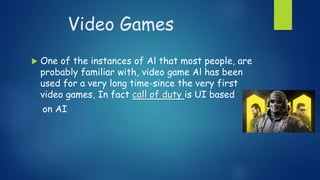 Video Games
 One of the instances of Al that most people, are
probably familiar with, video game Al has been
used for a very long time-since the very first
video games, In fact call of duty is UI based
on AI
 