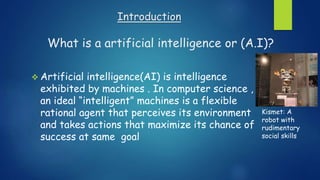 Introduction
What is a artificial intelligence or (A.I)?
 Artificial intelligence(AI) is intelligence
exhibited by machines . In computer science ,
an ideal “intelligent” machines is a flexible
rational agent that perceives its environment
and takes actions that maximize its chance of
success at same goal
Kismet: A
robot with
rudimentary
social skills
 