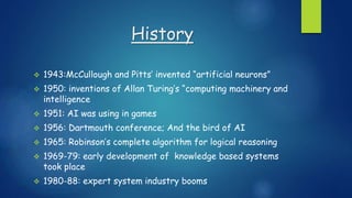 History
 1943:McCullough and Pitts’ invented “artificial neurons”
 1950: inventions of Allan Turing’s “computing machinery and
intelligence
 1951: AI was using in games
 1956: Dartmouth conference; And the bird of AI
 1965: Robinson’s complete algorithm for logical reasoning
 1969-79: early development of knowledge based systems
took place
 1980-88: expert system industry booms
 