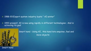  1988-93:Expert system industry busts “ AI winter”
 1993-present: AI is now using rapidly in different technologies ; And is
achieving its goal
Smart hand : Using AI , this hand lets amputee ,feel and
move objects
Smart hand
 