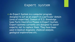 Expert system
 An Expert System is a computer program.
designed to act as an expert in a particular domain
(area of expertise). Domain of E.S. Knowledge
base Facts Heuristics Phases in Expert System.
Expert systems currently are designed to assist
experts, not to replace them, They have been
used in medical diagnosis, chemical analysis,
geological explorations etc.
 