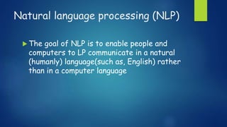 Natural language processing (NLP)
 The goal of NLP is to enable people and
computers to LP communicate in a natural
(humanly) language(such as, English) rather
than in a computer language
 