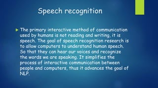 Speech recognition
 The primary interactive method of communication
used by humans is not reading and writing, it is
speech. The goal of speech recognition research is
to allow computers to understand human speech.
So that they can hear our voices and recognize
the words we are speaking. It simplifies the
process of interactive communication between
people and computers, thus it advances the goal of
NLP.
 