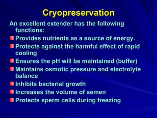 Cryopreservation An excellent extender has the following functions: Provides nutrients as a source of energy. Protects against the harmful effect of rapid cooling Ensures the pH will be maintained (buffer) Maintains osmotic pressure and electrolyte balance Inhibits bacterial growth Increases the volume of semen Protects sperm cells during freezing 