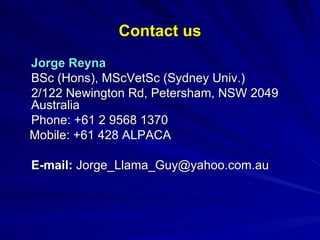 Contact us Jorge Reyna BSc (Hons), MScVetSc (Sydney Univ.) 2/122 Newington Rd, Petersham, NSW 2049 Australia Phone: +61 2 9568 1370 Mobile: +61 428 ALPACA  E-mail:  [email_address] 