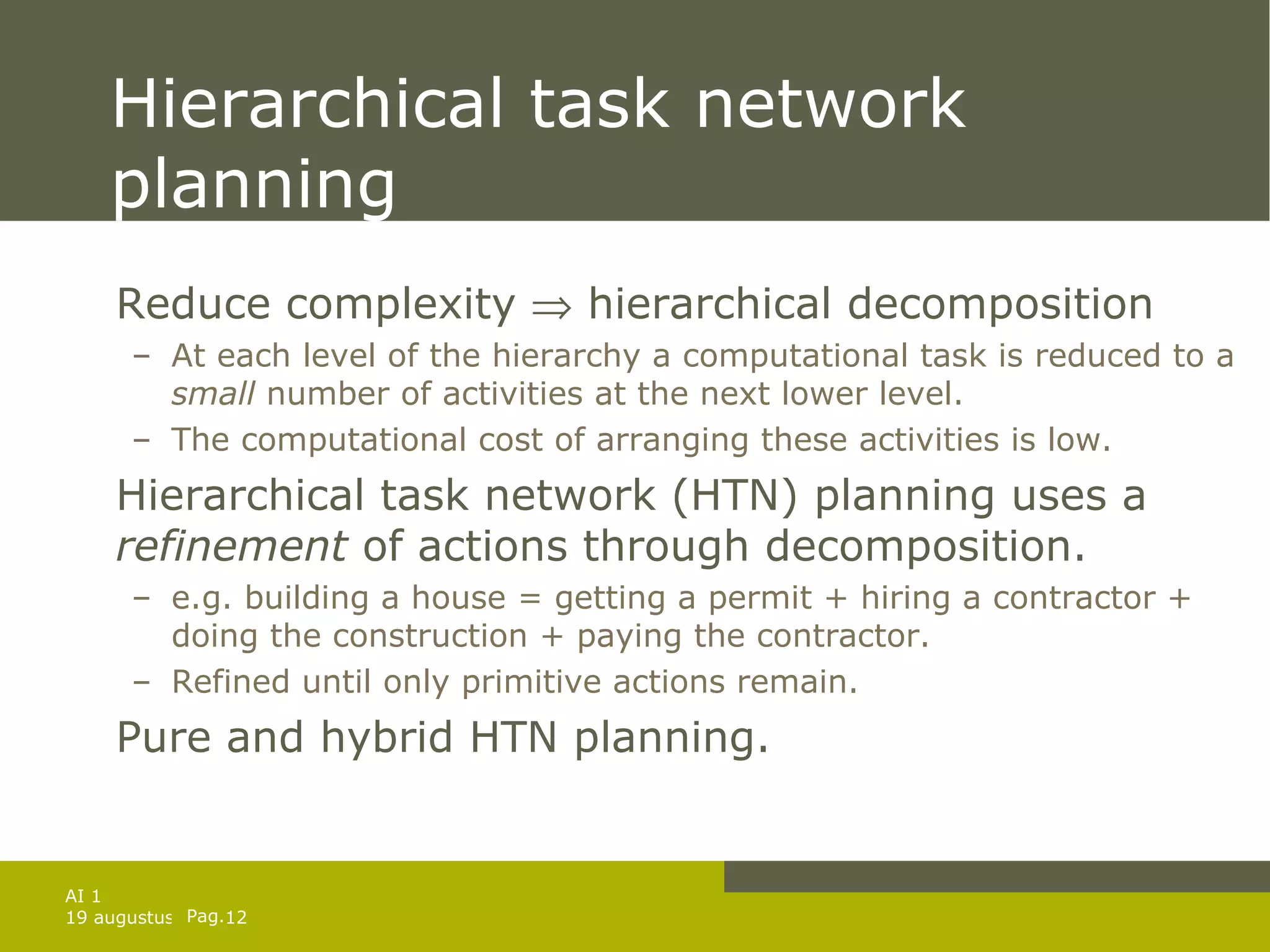 Hierarchical task network planning Reduce complexity    hierarchical decomposition At each level of the hierarchy a computational task is reduced to a  small  number of activities at the next lower level. The computational cost of arranging these activities is low. Hierarchical task network (HTN) planning uses a  refinement  of actions through decomposition. e.g. building a house = getting a permit + hiring a contractor + doing the construction + paying the contractor. Refined until only primitive actions remain. Pure and hybrid HTN planning. 