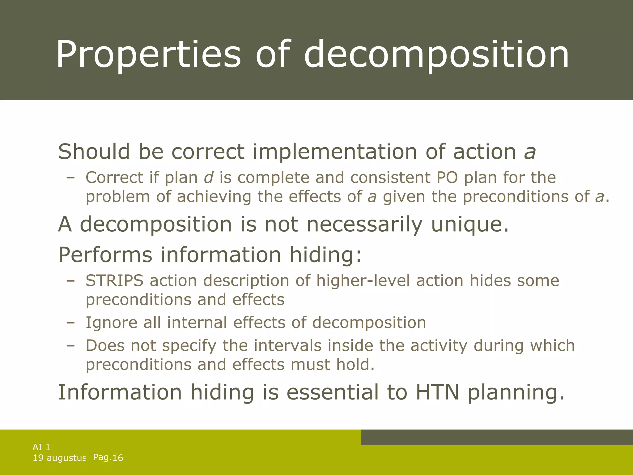 Properties of decomposition Should be correct implementation of action  a Correct if plan  d  is complete and consistent PO plan for the problem of achieving the effects of  a  given the preconditions of  a . A decomposition is not necessarily unique. Performs information hiding: STRIPS action description of higher-level action hides some preconditions and effects  Ignore all internal effects of decomposition Does not specify the intervals inside the activity during which preconditions and effects must hold. Information hiding is essential to HTN planning. 